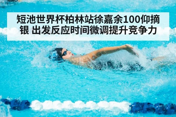 短池世界杯柏林站徐嘉余100仰摘银 出发反应时间微调提升竞争力